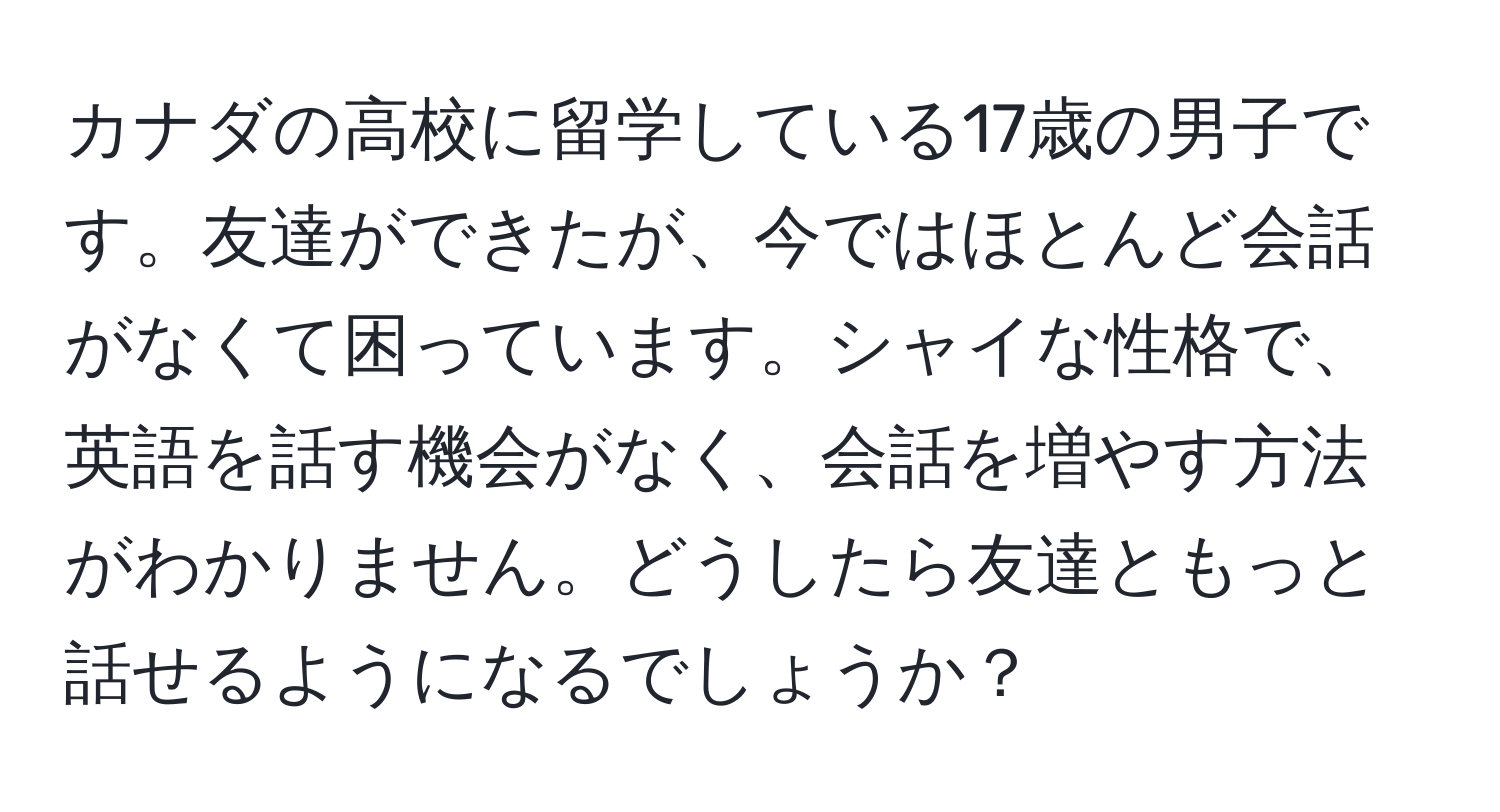 カナダの高校に留学している17歳の男子です。友達ができたが、今ではほとんど会話がなくて困っています。シャイな性格で、英語を話す機会がなく、会話を増やす方法がわかりません。どうしたら友達ともっと話せるようになるでしょうか？