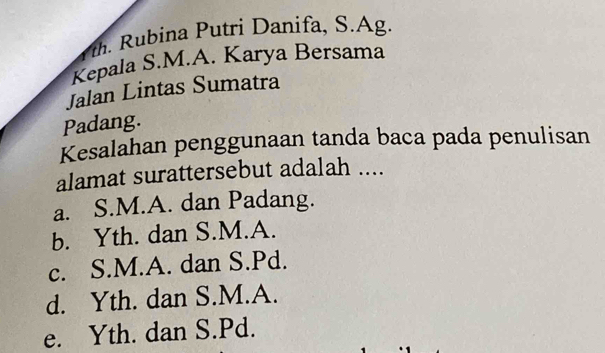 Tth. Rubina Putri Danifa, S.Ag.
Kepala S.M.A. Karya Bersama
Jalan Lintas Sumatra
Padang.
Kesalahan penggunaan tanda baca pada penulisan
alamat surattersebut adalah ....
a. S.M.A. dan Padang.
b. Yth. dan S.M.A.
c. S.M.A. dan S.Pd.
d. Yth. dan S.M.A.
e. Yth. dan S.Pd.