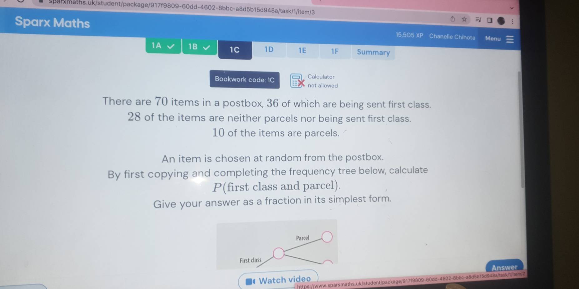 Sparx Maths Chanelle Chihota Menu 
15,505 XP 
1A 1B 1C 1D 1E 1F Summary 
Bookwork code: 1C 
Calculator 
not allowed 
There are 70 items in a postbox, 36 of which are being sent first class.
28 of the items are neither parcels nor being sent first class.
10 of the items are parcels. 
An item is chosen at random from the postbox. 
By first copying and completing the frequency tree below, calculate
P (first class and parcel). 
Give your answer as a fraction in its simplest form. 
Parcel 
First class 
Watch video Answer 
https://www.sparxmaths.uk/student/package/917f9809-60dd-4602-8bbc-a8d5b15d948a/task/1/item/2