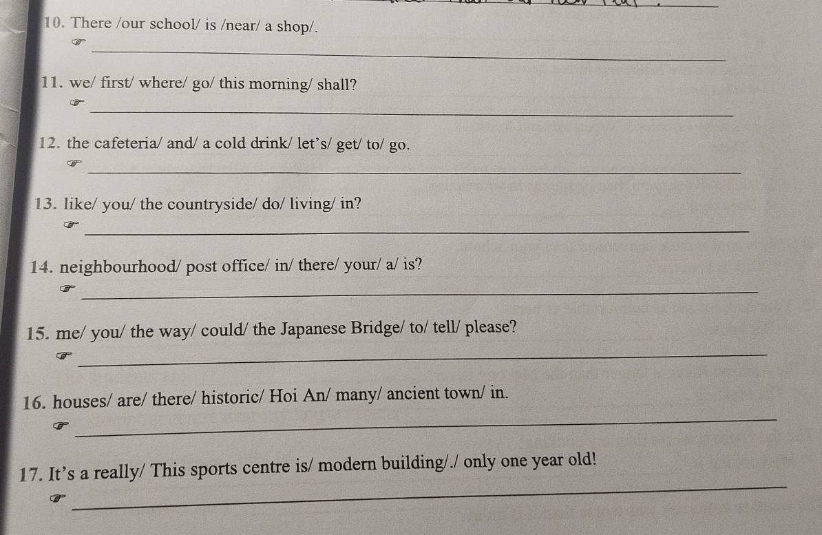 There /our school/ is /near/ a shop/. 
_ 
11. we/ first/ where/ go/ this morning/ shall? 
_ 
12. the cafeteria/ and/ a cold drink/ let’s/ get/ to/ go. 
_ 
13. like/ you/ the countryside/ do/ living/ in? 
_ 
14. neighbourhood/ post office/ in/ there/ your/ a/ is? 
_ 
15. me/ you/ the way/ could/ the Japanese Bridge/ to/ tell/ please? 
_ 
_ 
16. houses/ are/ there/ historic/ Hoi An/ many/ ancient town/ in. 
_ 
17. It’s a really/ This sports centre is/ modern building/./ only one year old!
