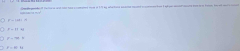 (Double pointa) if the horse and rider have a combined mane of $72 kg, what fome would be reguired to sccetetate them 5 kgh par secoed? Asxume there is no fretion. You and rend to coment
kh/s (11m/s^2)^2
F=101N
F=12kg
F=795N
F=60kg