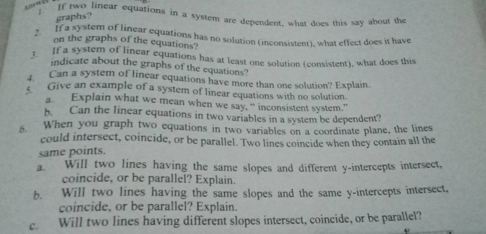 Answel 
1. If two linear equations in a system are dependent, what does this say about the 
graphs? 
2 If a system of linear equations has no solution (inconsistent), what effect does it have 
on the graphs of the equations? 
3. If a system of linear equations has at least one solution (consistent), what does this 
indicate about the graphs of the equations? 
4. Can a system of linear equations have more than one solution? Explain. 
5 Give an example of a system of linear equations with no solution. 
a. Explain what we mean when we say, “ inconsistent system.” 
b. Can the linear equations in two variables in a system be dependent? 
6. When you graph two equations in two variables on a coordinate plane, the lines 
could intersect, coincide, or be parallel. Two lines coincide when they contain all the 
same points. 
a. Will two lines having the same slopes and different y-intercepts intersect, 
coincide, or be parallel? Explain. 
b. Will two lines having the same slopes and the same y-intercepts intersect. 
coincide, or be parallel? Explain. 
c. Will two lines having different slopes intersect, coincide, or be parallel?