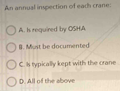 An annual inspection of each crane:
A. Is required by OSHA
B. Must be documented
C. Is typically kept with the crane
D. All of the above