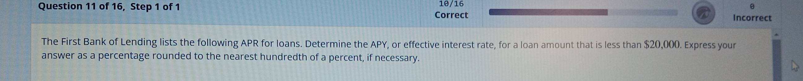 10/16 
Question 11 of 16, Step 1 of 1 Correct 
Incorrect 
The First Bank of Lending lists the following APR for loans. Determine the APY, or effective interest rate, for a loan amount that is less than $20,000. Express your 
answer as a percentage rounded to the nearest hundredth of a percent, if necessary.