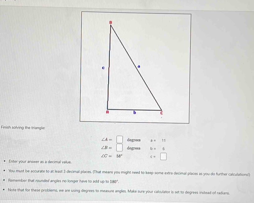 Finish solving the triangle:
∠ A=□ degrees a=11
∠ B=□ degrees b=6
∠ C=58° c=□
Enter your answer as a decimal value. 
You must be accurate to at least 3 decimal places. (That means you might need to keep some extra decimal places as you do further calculations!) 
Remember that rounded angles no longer have to add up to 180°. 
Note that for these problems, we are using degrees to measure angles. Make sure your calculator is set to degrees instead of radians.