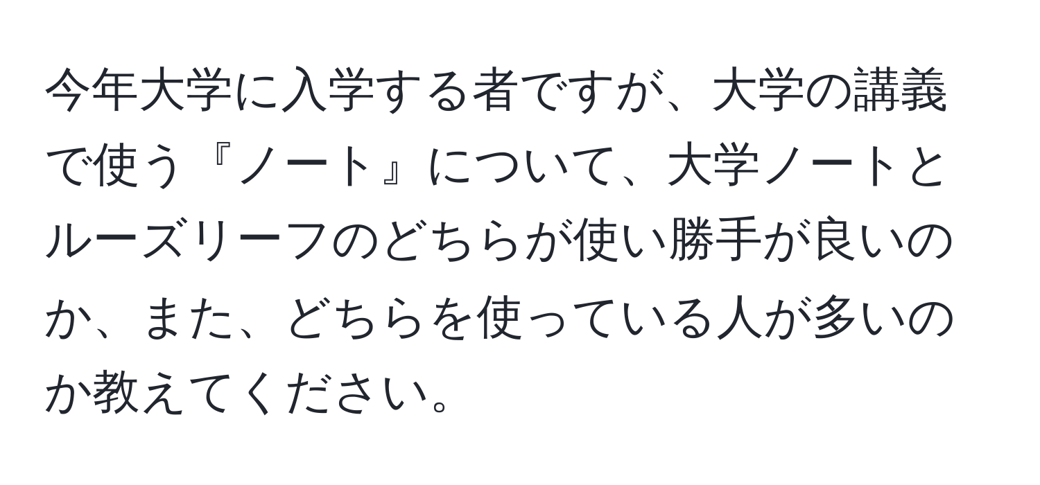 今年大学に入学する者ですが、大学の講義で使う『ノート』について、大学ノートとルーズリーフのどちらが使い勝手が良いのか、また、どちらを使っている人が多いのか教えてください。