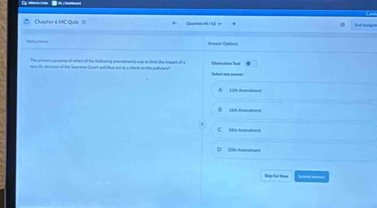 Aftercs Linés 0 |Deeard
Chapter 6 MC Quiz Question 44 / 63 End Assigen
Instructions Answer Options
The primary purpose of which of the following amendments was to limit the impact of a Elimination Tool
specille decision of the Supreme Court and thus act as a check on the judiciary?
Select one answer
A 12th Amendment
B 16th Amendment
C 18th Amendment
D 20th Amendment
Skip For Now Sulmit aon
