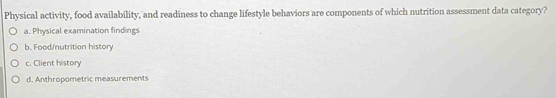 Physical activity, food availability, and readiness to change lifestyle behaviors are components of which nutrition assessment data category?
a. Physical examination findings
b. Food/nutrition history
c. Client history
d. Anthropometric measurements