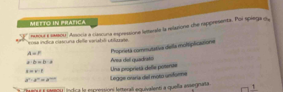 METTO IN PRATICA 
μвοιε ε лмbοU Associa a ciascuna espressione letterale la relazione che rappresenta. Poi spiega d 
-- cosa indica ciascuna delle variabili utilizzate.
A=l^2
Proprietà commutativa della moltiplicazione
a· b=b· a
Area del quadrato
s=v· t
Una proprietà delle potenze
a^n· a^m=a^(n+m)
Legge oraría del moto uniforme 
troure siveou Indica le espressioni letterali equivalenti a quella assegnata 1