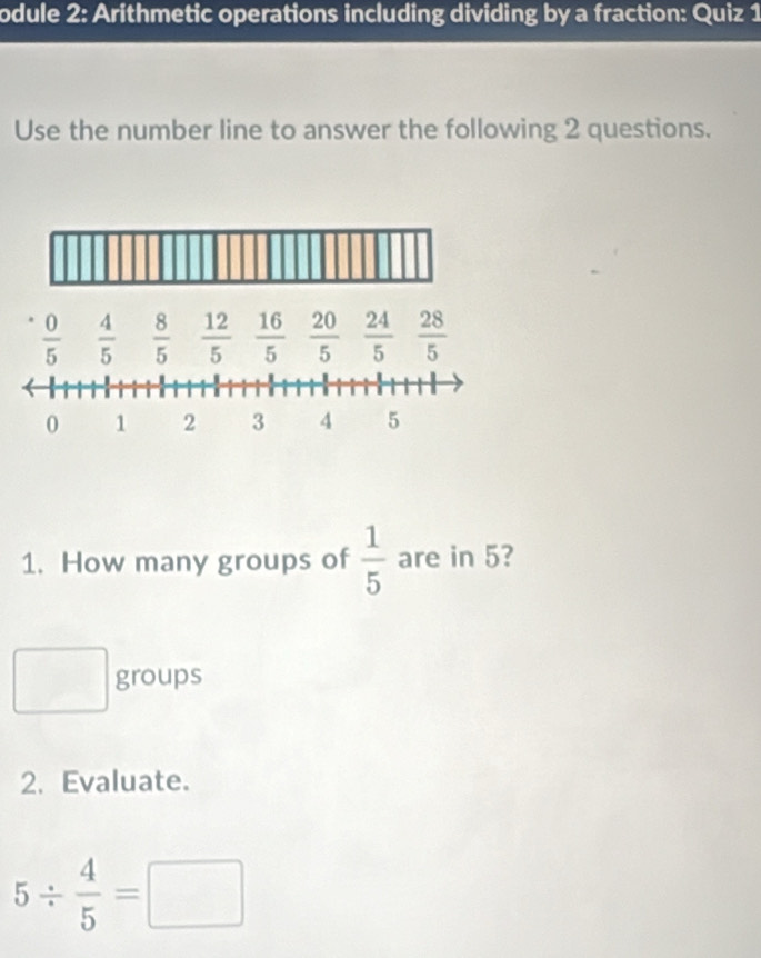 odule 2: Arithmetic operations including dividing by a fraction: Quiz 1 
Use the number line to answer the following 2 questions.
 0/5   4/5   8/5   12/5   16/5   20/5   24/5   28/5 
0 1 2 3 4 5
1. How many groups of  1/5  are in 5? 
□  groups 
2. Evaluate.
5/  4/5 =□