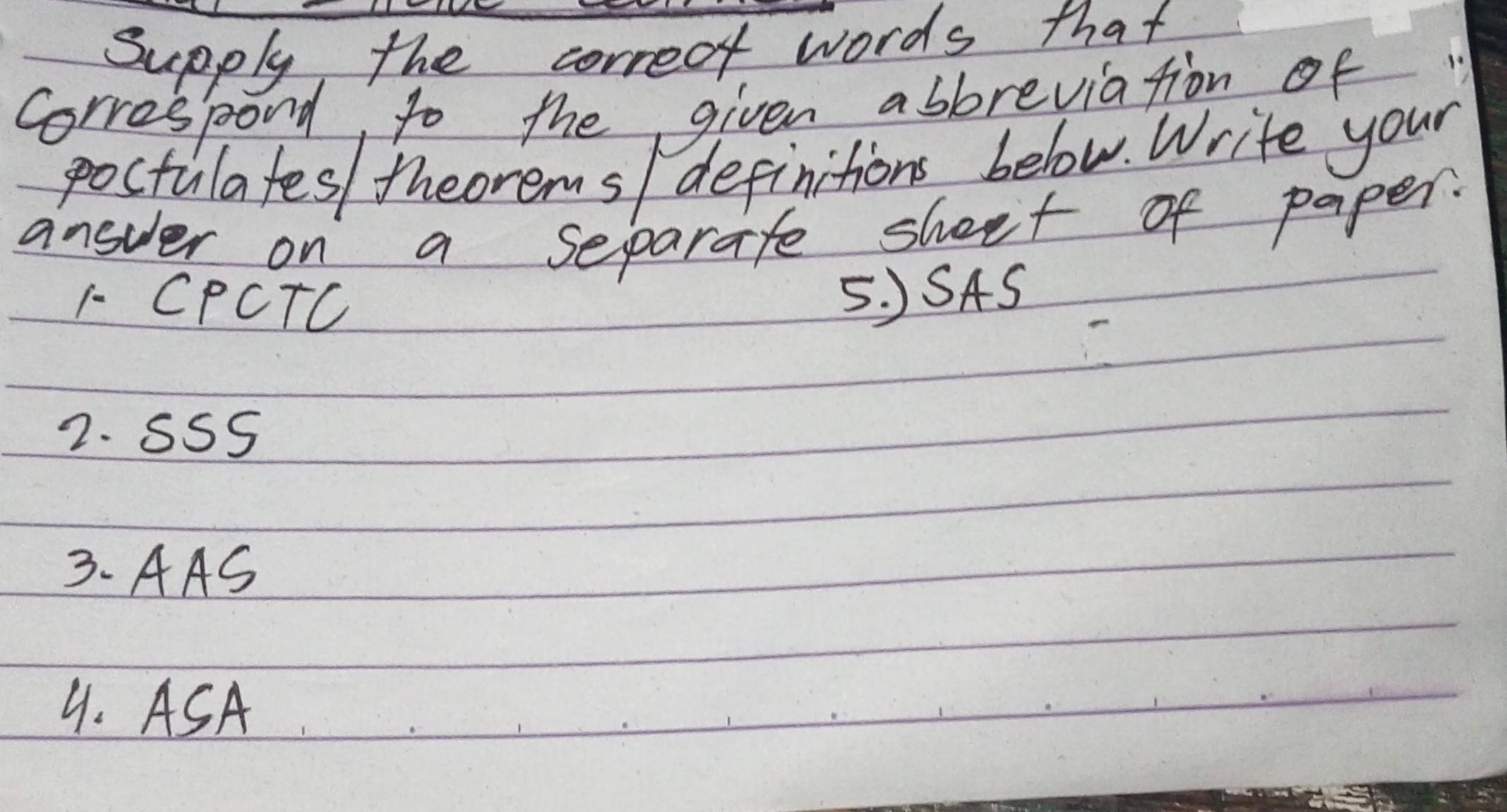 Supply, the correct words that 
Correspond, to the given abbreviation of 
poctulates/ theorems/ definitions below. Write your 
answer on a separate sheet of paper. 
F- CPCTC 
5. )SAS 
2. SSS 
3. AAS 
9. ASA