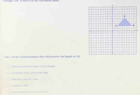 Traançl ASC is shwn in the coordmate plano
Select all the transformations that will preserve the length of AB.
dlanon around the center of the triangie .
harnitation three units to the right .
refection over the yaxds
rotaben of 180°
vertical smetch by a factor of four