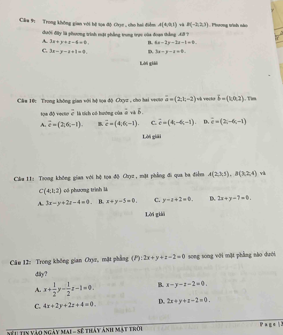 Trong không gian với hệ tọa độ Oxyz , cho hai điểm A(4;0;1) và B(-2;2;3) Phương trình nào
dưới đây là phương trình mặt phẳng trung trực của đoạn thằng AB ?
A. 3x+y+z-6=0. B. 6x-2y-2z-1=0.
C. 3x-y-z+1=0. D. 3x-y-z=0.
Lời giải
Câu 10: Trong không gian với hệ tọa độ Oxyz , cho hai vectơ vector a=(2;1;-2) và vectơ vector b=(1;0;2). Tim
tọa độ vectơ overline c là tích có hướng của overline a và vector b.
A. vector c=(2;6;-1). B. vector c=(4;6;-1). C. vector c=(4;-6;-1). D. vector c=(2;-6;-1)
Lời giải
Câu 11: Trong không gian với hệ tọa độ Oxyz , mặt phẳng đi qua ba điểm A(2;3;5),B(3;2;4) và
C(4;1;2) có phương trình là
A. 3x-y+2z-4=0. B. x+y-5=0. C. y-z+2=0. D. 2x+y-7=0.
Lời giải
Câu 12: Trong không gian Oxyz, mặt phẳng (P): 2x+y+z-2=0 song song với mặt phẳng nào dưới
đây?
A. x+ 1/2 y- 1/2 z-1=0.
B. x-y-z-2=0.
C. 4x+2y+2z+4=0.
D. 2x+y+z-2=0.
P a g e | 3
Nệu tin Yào ngày maI - sẽ tháy ánh mặt trời