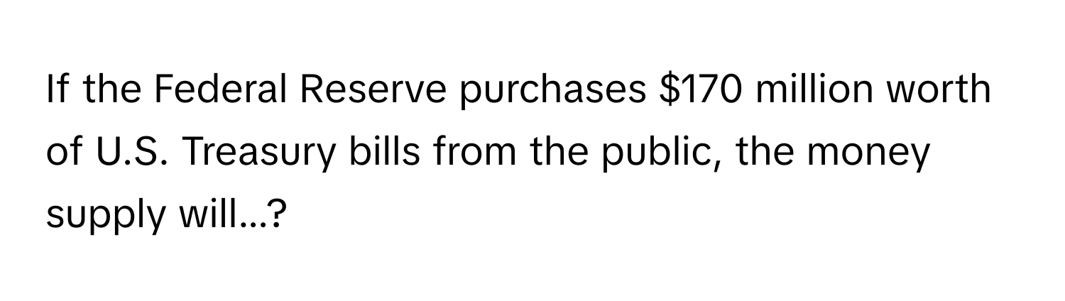 If the Federal Reserve purchases $170 million worth of U.S. Treasury bills from the public, the money supply will...?