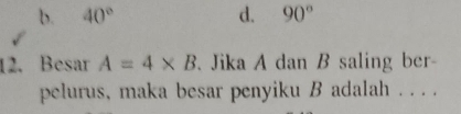 b. 40° d. 90°
12. Besar A=4* B. Jika A dan B saling ber-
pelurus, maka besar penyiku B adalah . . . .