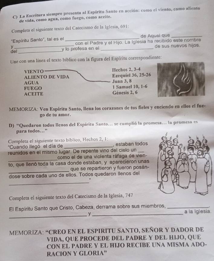 La Escritura siempre presenta al Espíritu Santo en acción: como el viento, como aliento
de vida, como agua, como fuego, como aceite.
Completa el siguiente texto del Catecismo de la Iglesia, 691:
"Espíritu Santo', tal es el _de Aquel que_
con el Padre y el Hijo. La Iglesia ha recibido este nombre
y
del_ _y lo profesa en el _de sus nuevos hijos.
Une con una línea el texto bíblico con la figura del Espíritu correspondiente:
VIENTO Hechos 2, 3-4
ALIENTO DE VIDA Ezequiel 36, 25-26
AGUA Juan 3, 8
FUEGO 1 Samuel 10, 1-6
ACEITE Génesis 2, 6
MEMORIZA: Ven Espíritu Santo, llena los corazones de tus fieles y enciendo en ellos el fue-
go de tu amor.
D) “Quedaron todos llenos del Espíritu Santo. se cumplió la promesa. la promesa es
para todos…”
Completa el siguiente texto bíblico, Hechos 2, 1:
''Cuando llegó el día de _, estaban todos
reunidos en el mismo lugar. De repente vino del cielo un_
_
como el de una violenta ráfaga de vien-
to, que llenó toda la casa donde estaban, y aparecieron unas
_
que se repartieron y fueron posán-
dose sobre cada uno de ellos. Todos quedaron Ilenos del
_
Completa el siguiente texto del Catecismo de la Iglesia, 747
El Espíritu Santo que Cristo, Cabeza, derrama sobre sus miembros,_
_
y_ a la Iglesia.
MEMORIZA: “CREO EN EL ESPIRITU SANTO, SEÑOR Y DADOR DE
VIDA, QUE PROCEDE DEL PADRE Y DEL HIJO, QUE
CON EL PADRE Y EL HIJO RECIBE UNA MISMA ADO-
RACION Y GLORIA”