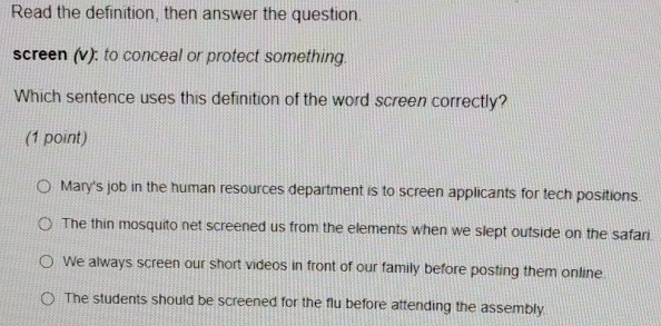 Read the definition, then answer the question.
screen (v): to conceal or protect something.
Which sentence uses this definition of the word screen correctly?
(1 point)
Mary's job in the human resources department is to screen applicants for tech positions.
The thin mosquito net screened us from the elements when we slept outside on the safari.
We always screen our short videos in front of our family before posting them online
The students should be screened for the flu before attending the assembly