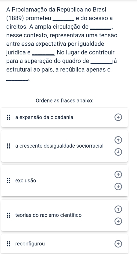 A Proclamação da República no Brasil
(1889) prometeu_ e do acesso a
direitos. A ampla circulação de_
nesse contexto, representava uma tensão
entre essa expectativa por igualdade
jurídica e_ No lugar de contribuir
para a superação do quadro de _já
estrutural ao país, a república apenas o
_
Ordene as frases abaixo:
a expansão da cidadania ↓

a crescente desigualdade sociorracial

exclusão
↓

teorias do racismo científico
↓
reconfigurou