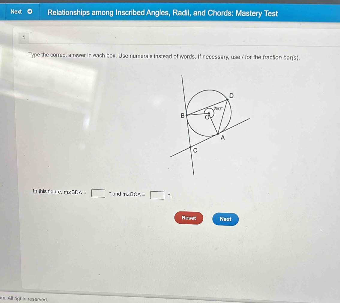 Next Relationships among Inscribed Angles, Radii, and Chords: Mastery Test
1
Type the correct answer in each box. Use numerals instead of words. If necessary, use / for the fraction bar(s).
In this figure, m∠ BDA=□ ° and m∠ BCA=□ °.
Reset Next
m. All rights reserved.