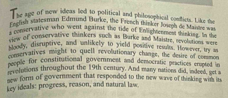 he age of new ideas led to political and philosophical conflicts. Like the 
English statesman Edmund Burke, the French thinker Joseph de Maistre was 
a conservative who went against the tide of Enlightenment thinking. In the 
view of conservative thinkers such as Burke and Maistre, revolutions were 
bloody, disruptive, and unlikely to yield positive results. However, try as 
conservatives might to quell revolutionary change, the desire of common 
people for constitutional government and democratic practices erupted in 
revolutions throughout the 19th century. And many nations did, indeed, get a 
new form of government that responded to the new wave of thinking with its 
key ideals: progress, reason, and natural law.