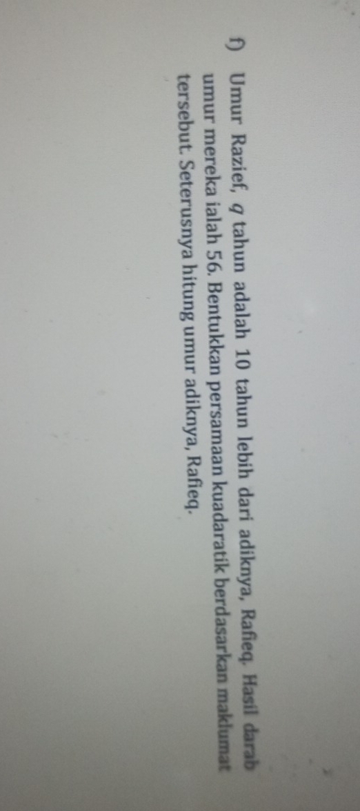 Umur Razief, q tahun adalah 10 tahun lebih dari adiknya, Rafieq. Hasil darab 
umur mereka ialah 56. Bentukkan persamaan kuadaratik berdasarkan maklumat 
tersebut. Seterusnya hitung umur adiknya, Rafieq.