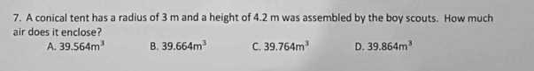 A conical tent has a radius of 3 m and a height of 4.2 m was assembled by the boy scouts. How much
air does it enclose?
A. 39.564m^3 B. 39.664m^3 C. 39.764m^3 D. 39.864m^3