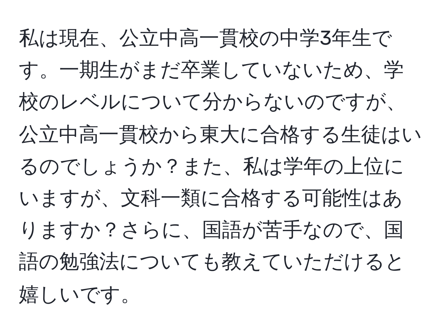 私は現在、公立中高一貫校の中学3年生です。一期生がまだ卒業していないため、学校のレベルについて分からないのですが、公立中高一貫校から東大に合格する生徒はいるのでしょうか？また、私は学年の上位にいますが、文科一類に合格する可能性はありますか？さらに、国語が苦手なので、国語の勉強法についても教えていただけると嬉しいです。