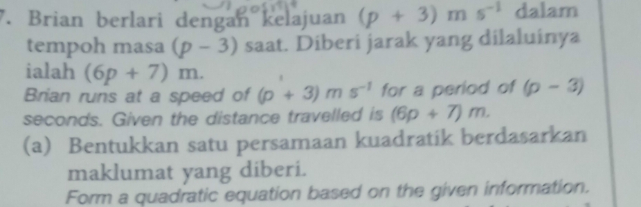 Brian berlari dengan kelajuan (p+3)ms^(-1) dalam 
tempoh masa (p-3) saat. Diberi jarak yang dilaluinya 
ialah (6p+7)m. 
Brian runs at a speed of (p+3)ms^(-1) for a period of (p-3)
seconds. Given the distance travelled is (6p+7)m. 
(a) Bentukkan satu persamaan kuadratik berdasarkan 
maklumat yang diberi. 
Form a quadratic equation based on the given information.