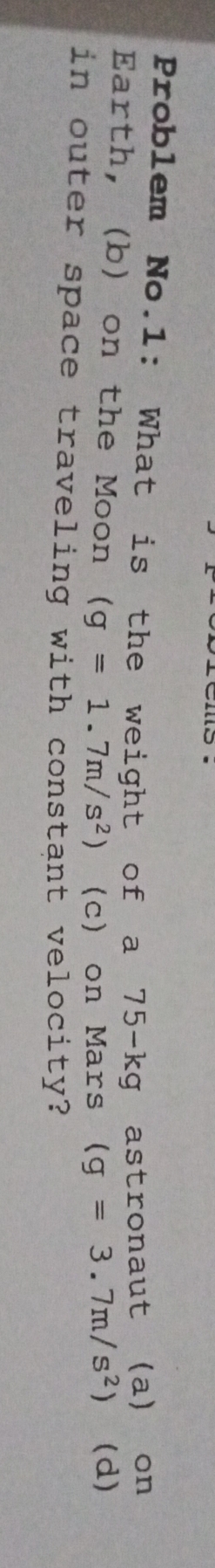 Problem No.1: What is the weight of a 75-kg gastronaut (a) on 
Earth, (b) on the Moon (g=1.7m/s^2) (c) on Mars (g=3.7m/s^2) (d) 
in outer space traveling with constant velocity?