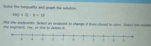 Solve the inequality and graph the solution.
-16(j+3)-6<10</tex> 
Plot the endpoints. Select an endpoint to change it from closed to open. Select the middle 
the segment, ray, or line to delete it.