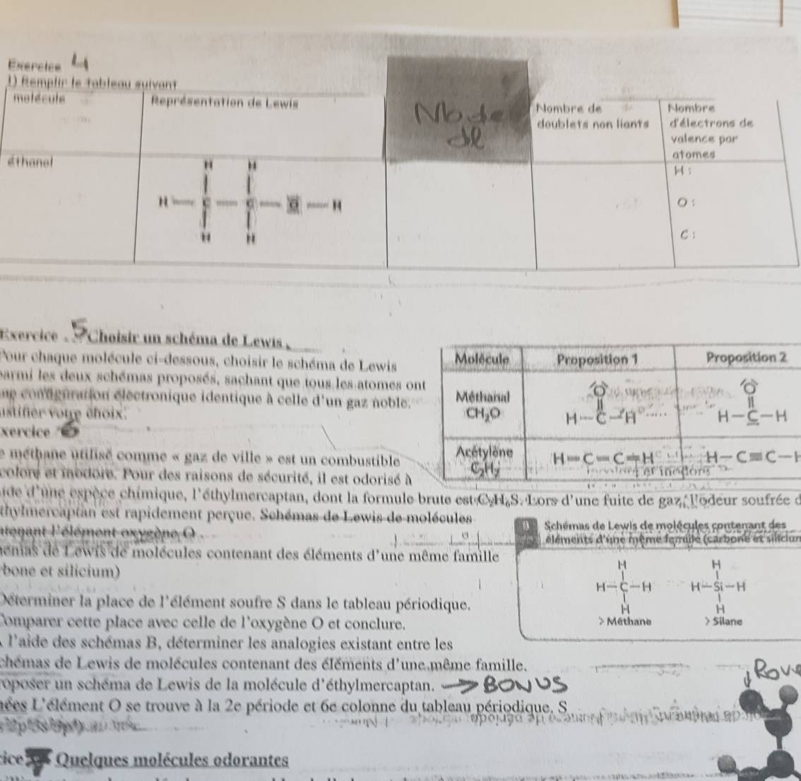 1
é
Exercice .  . Choisir un schéma de Lewis  ,
Pour chaque molécule ci-dessous, choisir le schéma de Lewis
parmi les deux schémas proposés, sachant que tous les atomes o
ue contguration electronique identique à celle d'un gaz noble.
ustifer votre éhoix. 
xercice 
Le méthane utilisé comme « gaz de ville » est un combustible
colore et modore. Pour des raisons de sécurité, il est odorisé à
ide d'une espèce chimique, l'éthylmercaptan, dont la formule brute est C.H,S. Lors d'une fuite de gaz, l'odeur soufrée d
thylmercaptan est rapidement perçue. Schémas de Lewis de molécules 4  Schémas de Lewis de molécules contenant des
atenant l'élément oxygène  5118 éléments d'une même femille (carbone et siliciur
memas de Lewis de molécules contenant des éléments d'une même famille
bone et silicium)
H-C-H H-beginarrayr H Si-Hendarray
Déterminer la place de l'élément soufre S dans le tableau périodique.
H
u
1
Comparer cette place avec celle de l'oxygène O et conclure. > Méthane > Silane
À l'aide des schémas B, déterminer les analogies existant entre les
chémas de Lewis de molécules contenant des éléments d'une même famille.
roposer un schéma de Lewis de la molécule d'éthylmercaptan.
L'ées L'élément O se trouve à la 2e période et 6e colonne du tableau périodique. S.
ice *  Quelques molécules odorantes