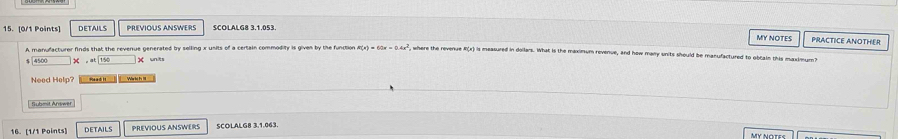 DETAILS PREVIOUS ANSWERS SCOLALG8 3.1.053. 
MY NOTES PRACTICE ANOTHER
F(x)=60x=0.4x^2 where the revenue R(x) is measured in dollers. What is the maximum revenue, and how many units should be manufactured to obcain this maxtmum?
4500* 80=arboxed 150 x units 
Need Help? Read II 
Submit Arswer 
16. [1/1 Points] DETAILS PREVIOUS ANSWERS SCOLALG8 3.1.063.