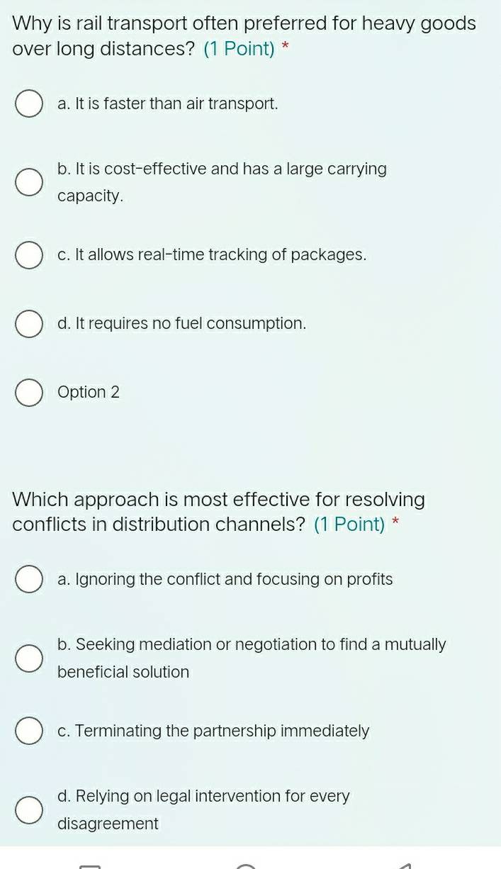 Why is rail transport often preferred for heavy goods
over long distances? (1 Point) *
a. It is faster than air transport.
b. It is cost-effective and has a large carrying
capacity.
c. It allows real-time tracking of packages.
d. It requires no fuel consumption.
Option 2
Which approach is most effective for resolving
conflicts in distribution channels? (1 Point) *
a. Ignoring the conflict and focusing on profits
b. Seeking mediation or negotiation to find a mutually
beneficial solution
c. Terminating the partnership immediately
d. Relying on legal intervention for every
disagreement