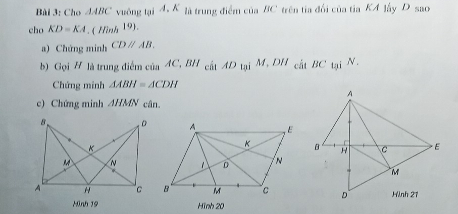 Cho △ ABC vuông t_0iA.K là trung điểm của BC trên tia đối của tia KA lây D sao
chc. KD=KA.(Hinh^(19)). 
a) Chứng minh CDparallel AB. 
b) Gọi # là trung điểm của _aAC, BH_chtAD_tqiM, DH_citBC tại | N . 
Chứng minh △ ABH≌ △ CDH
A 
c) Chứng minh AHMN cân.
B H C E
M
Hình 21
D
Hình 19 Hình 20