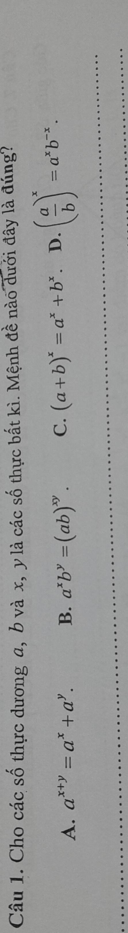 Cho các số thực dương a, b và x, y là các số thực bất kì. Mệnh đề nào dưới đây là đúng?
A. a^(x+y)=a^x+a^y. B. a^xb^y=(ab)^xy. C. (a+b)^x=a^x+b^x. D. ( a/b )^x=a^xb^(-x).