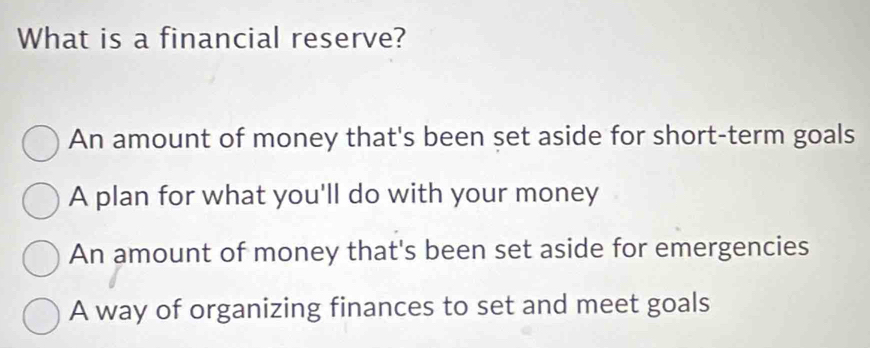 What is a financial reserve?
An amount of money that's been set aside for short-term goals
A plan for what you'll do with your money
An amount of money that's been set aside for emergencies
A way of organizing finances to set and meet goals