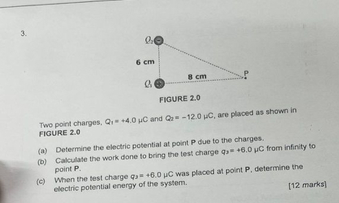 FIGURE 2.0 
Two point charges, Q_1=+4.0mu C and Q_2=-12.0mu C , are placed as shown in 
FIGURE 2.0 
(a) Determine the electric potential at point P due to the charges. 
(b) Calculate the work done to bring the test charge q_3=+6.0 μC from infinity to 
point P. 
(c) When the test charge q_3=+6.0mu C was placed at point P, determine the 
electric potential energy of the system. 
[12 marks]