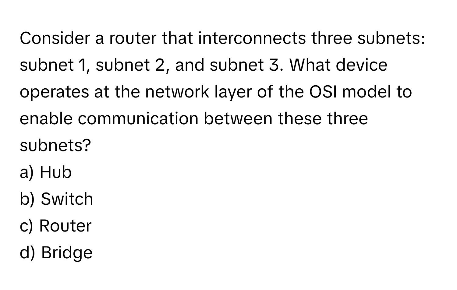 Consider a router that interconnects three subnets: subnet 1, subnet 2, and subnet 3. What device operates at the network layer of the OSI model to enable communication between these three subnets?

a) Hub 
b) Switch 
c) Router 
d) Bridge