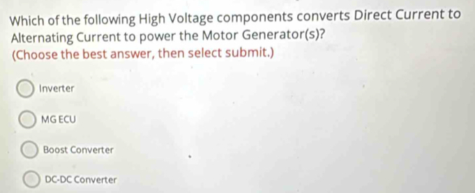 Which of the following High Voltage components converts Direct Current to
Alternating Current to power the Motor Generator(s)?
(Choose the best answer, then select submit.)
Inverter
MG ECU
Boost Converter
DC-DC Converter