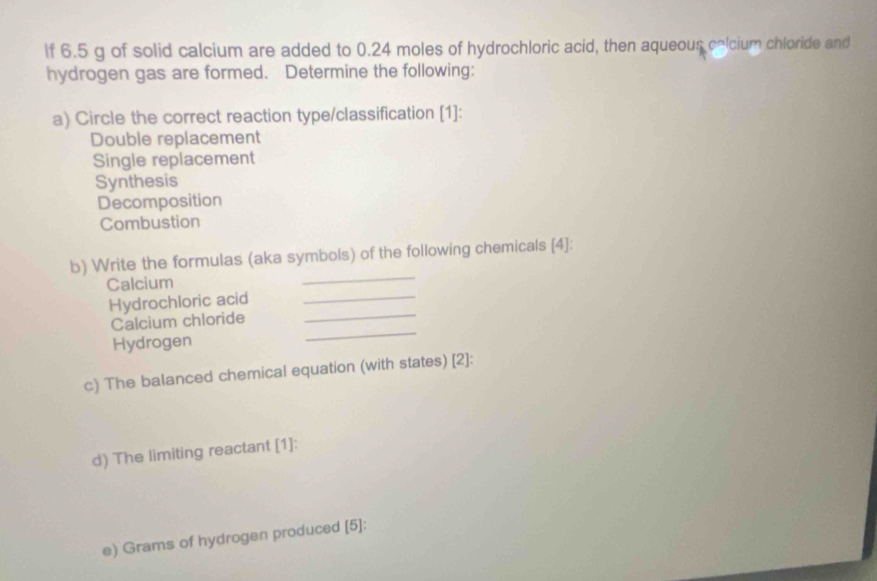 lf 6.5 g of solid calcium are added to 0.24 moles of hydrochloric acid, then aqueous celcium chloride and
hydrogen gas are formed. Determine the following:
a) Circle the correct reaction type/classification [1]:
Double replacement
Single replacement
Synthesis
Decomposition
Combustion
b) Write the formulas (aka symbols) of the following chemicals [4]:
Calcium
_
Hydrochloric acid_
Calcium chloride
_
Hydrogen
_
c) The balanced chemical equation (with states) [2]:
d) The limiting reactant [1]:
e) Grams of hydrogen produced [5]: