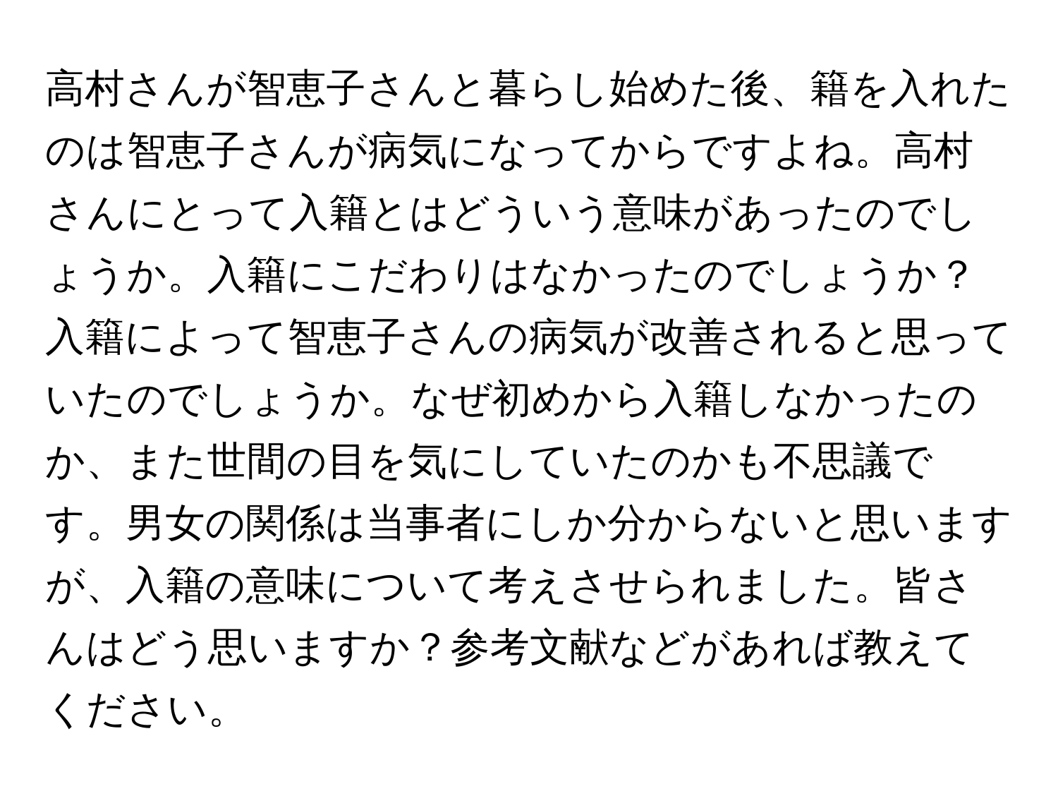 高村さんが智恵子さんと暮らし始めた後、籍を入れたのは智恵子さんが病気になってからですよね。高村さんにとって入籍とはどういう意味があったのでしょうか。入籍にこだわりはなかったのでしょうか？入籍によって智恵子さんの病気が改善されると思っていたのでしょうか。なぜ初めから入籍しなかったのか、また世間の目を気にしていたのかも不思議です。男女の関係は当事者にしか分からないと思いますが、入籍の意味について考えさせられました。皆さんはどう思いますか？参考文献などがあれば教えてください。