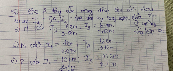 8T1. eho 2 day dǎn wáng dōng dén cich whou 
1em. I_1=5A, I_2=4A dan eng song raec chièu im 
to taoèng 
① H cach I_1=8cm, I_2=6cm. O,Qom ting háp tā 
0, esm 
b) N cach I_1=7cm; I_2=16cm
0,07m oilm 
c) p cach I_1=10cm; I_2=10cm. to 0.1m lm