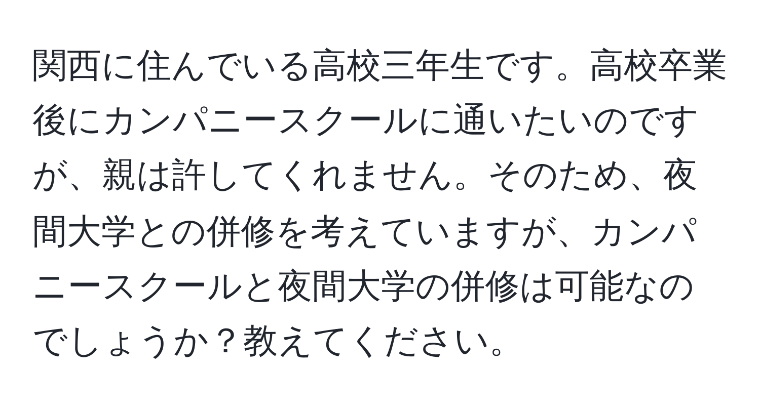 関西に住んでいる高校三年生です。高校卒業後にカンパニースクールに通いたいのですが、親は許してくれません。そのため、夜間大学との併修を考えていますが、カンパニースクールと夜間大学の併修は可能なのでしょうか？教えてください。