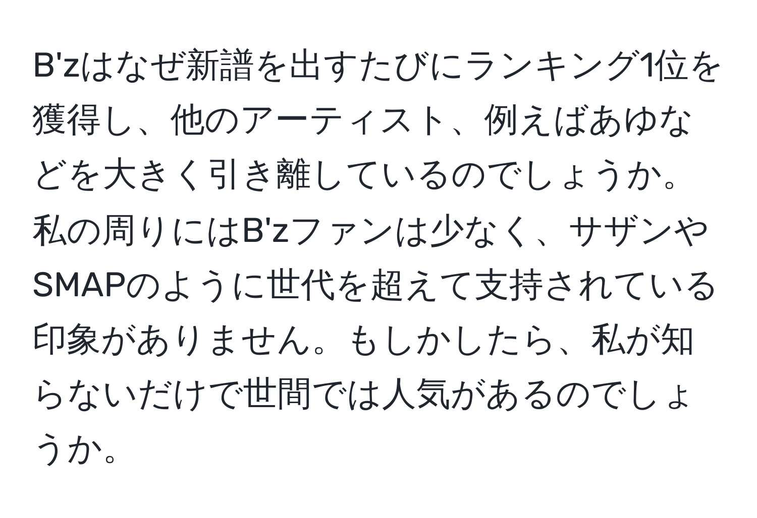 B'zはなぜ新譜を出すたびにランキング1位を獲得し、他のアーティスト、例えばあゆなどを大きく引き離しているのでしょうか。私の周りにはB'zファンは少なく、サザンやSMAPのように世代を超えて支持されている印象がありません。もしかしたら、私が知らないだけで世間では人気があるのでしょうか。