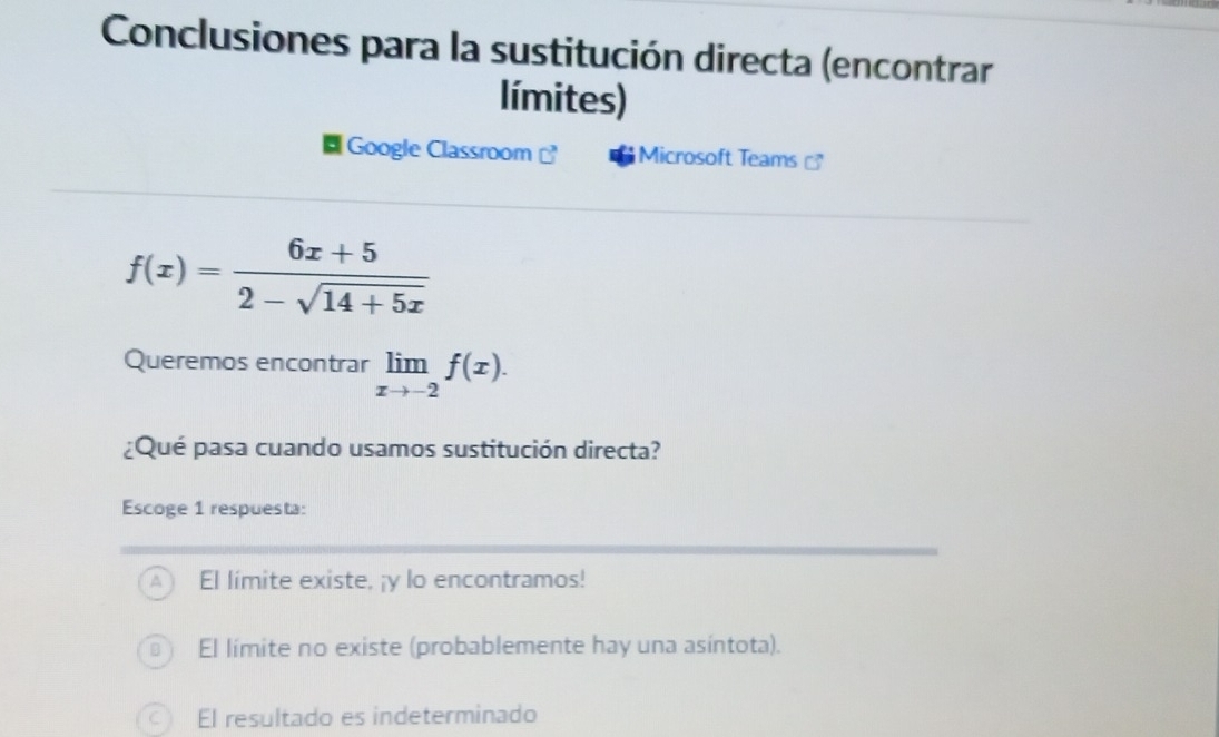 Conclusiones para la sustitución directa (encontrar
límites)
Google Classroom ] Microsoft Teams
f(x)= (6x+5)/2-sqrt(14+5x) 
Queremos encontrar limlimits _xto -2f(x). 
¿Qué pasa cuando usamos sustitución directa?
Escoge 1 respuesta:
El limite existe, ¡y lo encontramos!
El límite no existe (probablemente hay una asíntota).
El resultado es indeterminado