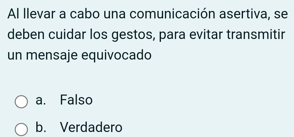 Al llevar a cabo una comunicación asertiva, se
deben cuidar los gestos, para evitar transmitir
un mensaje equivocado
a. Falso
b. Verdadero