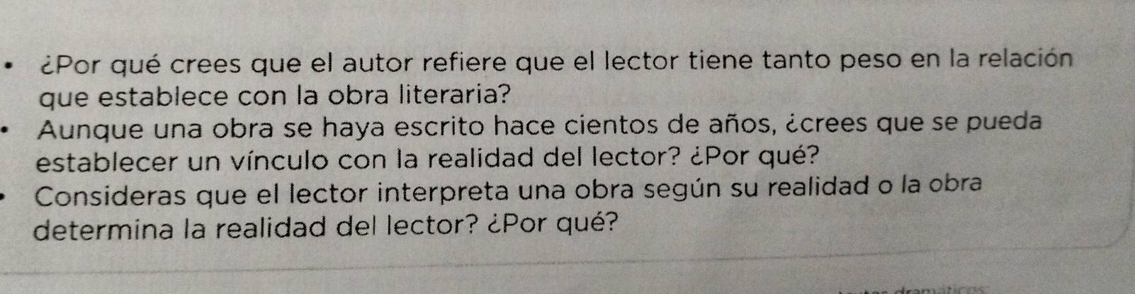 ¿Por qué crees que el autor refiere que el lector tiene tanto peso en la relación 
que establece con la obra literaria? 
Aunque una obra se haya escrito hace cientos de años, ¿crees que se pueda 
establecer un vínculo con la realidad del lector? ¿Por qué? 
Consideras que el lector interpreta una obra según su realidad o la obra 
determina la realidad del lector? ¿Por qué?