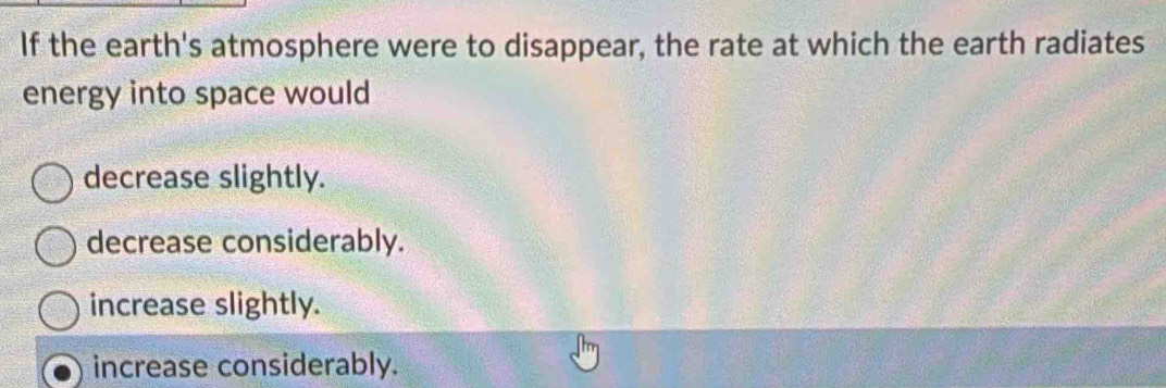 If the earth's atmosphere were to disappear, the rate at which the earth radiates
energy into space would
decrease slightly.
decrease considerably.
increase slightly.
increase considerably.