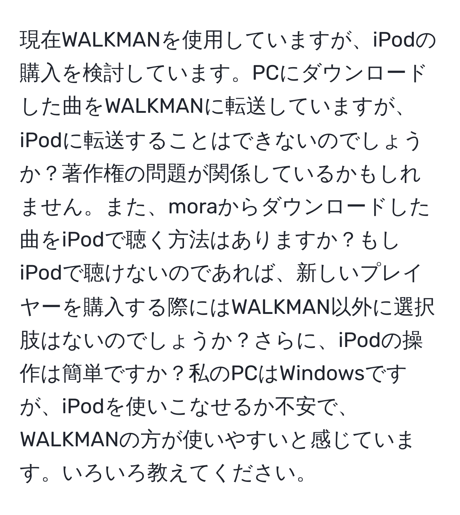 現在WALKMANを使用していますが、iPodの購入を検討しています。PCにダウンロードした曲をWALKMANに転送していますが、iPodに転送することはできないのでしょうか？著作権の問題が関係しているかもしれません。また、moraからダウンロードした曲をiPodで聴く方法はありますか？もしiPodで聴けないのであれば、新しいプレイヤーを購入する際にはWALKMAN以外に選択肢はないのでしょうか？さらに、iPodの操作は簡単ですか？私のPCはWindowsですが、iPodを使いこなせるか不安で、WALKMANの方が使いやすいと感じています。いろいろ教えてください。