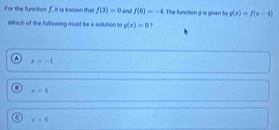 For the function ƒ, it is known that f(3)=0 and f(6)=-4. The function g is given by g(x)=f(x-4)
Which of the following must be a solution to g(x)=0
o x=-1
x=4
o x=6